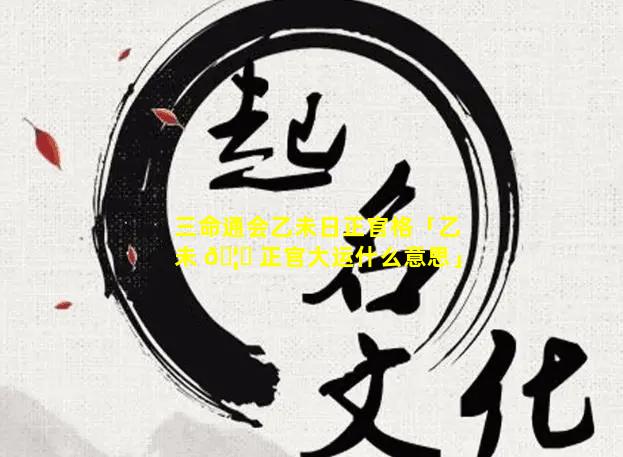 三命通会乙未日正官格「乙未 🦍 正官大运什么意思」